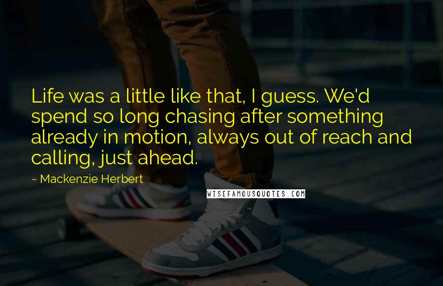 Mackenzie Herbert Quotes: Life was a little like that, I guess. We'd spend so long chasing after something already in motion, always out of reach and calling, just ahead.