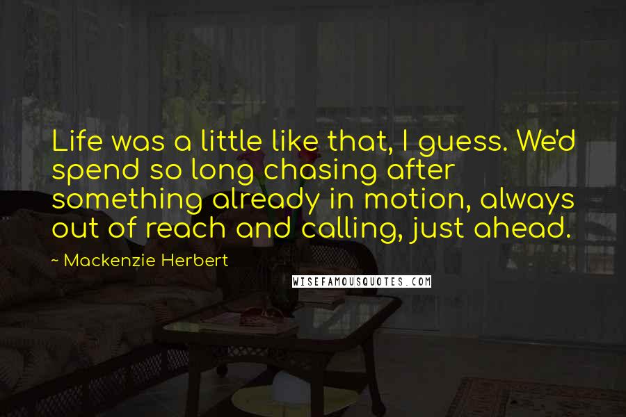 Mackenzie Herbert Quotes: Life was a little like that, I guess. We'd spend so long chasing after something already in motion, always out of reach and calling, just ahead.