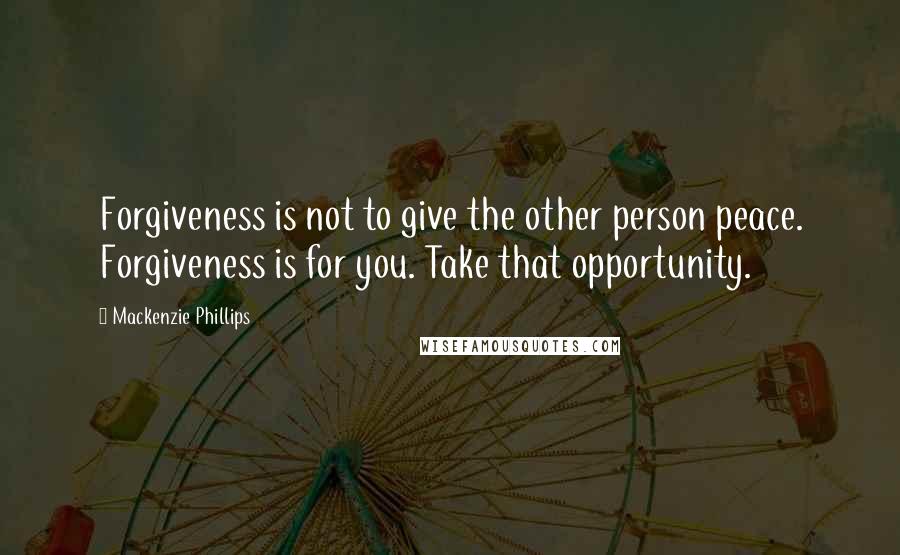Mackenzie Phillips Quotes: Forgiveness is not to give the other person peace. Forgiveness is for you. Take that opportunity.