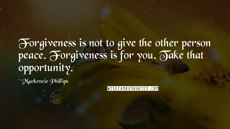 Mackenzie Phillips Quotes: Forgiveness is not to give the other person peace. Forgiveness is for you. Take that opportunity.