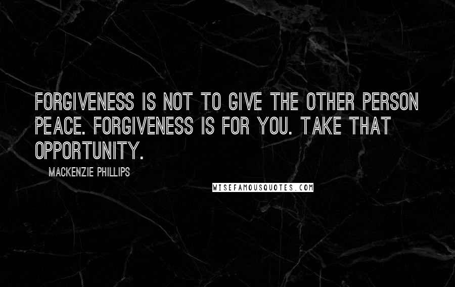 Mackenzie Phillips Quotes: Forgiveness is not to give the other person peace. Forgiveness is for you. Take that opportunity.