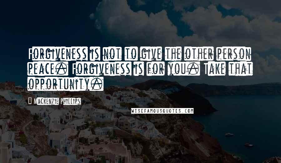 Mackenzie Phillips Quotes: Forgiveness is not to give the other person peace. Forgiveness is for you. Take that opportunity.