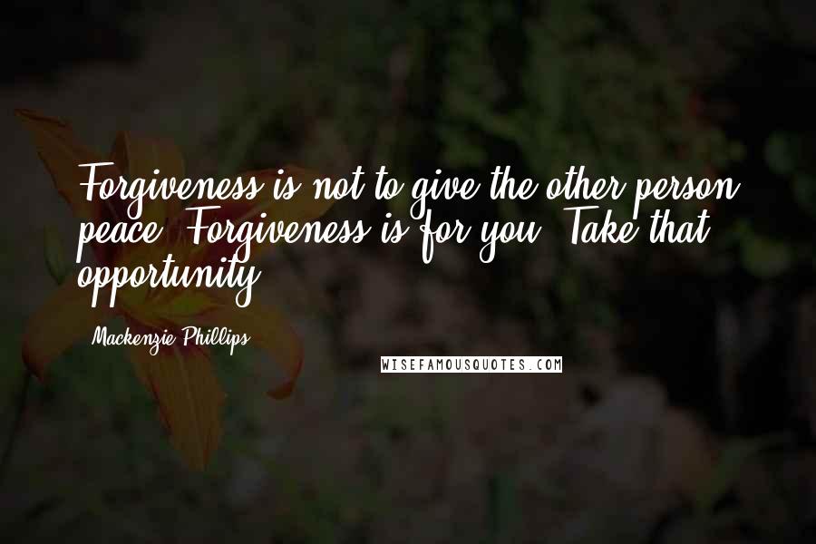 Mackenzie Phillips Quotes: Forgiveness is not to give the other person peace. Forgiveness is for you. Take that opportunity.