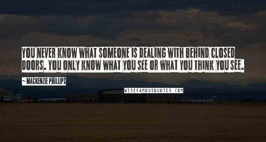 Mackenzie Phillips Quotes: You never know what someone is dealing with behind closed doors. You only know what you see or what you think you see.