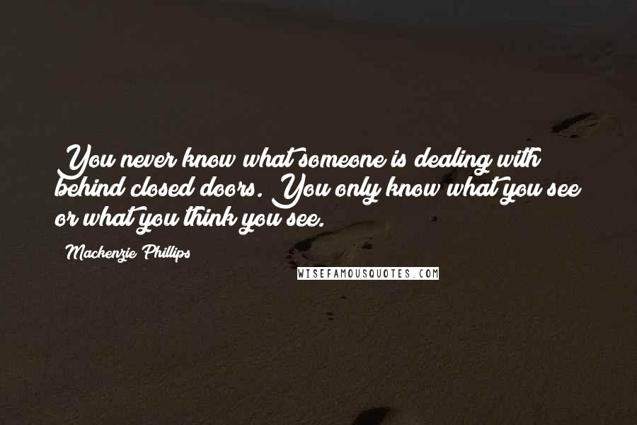 Mackenzie Phillips Quotes: You never know what someone is dealing with behind closed doors. You only know what you see or what you think you see.