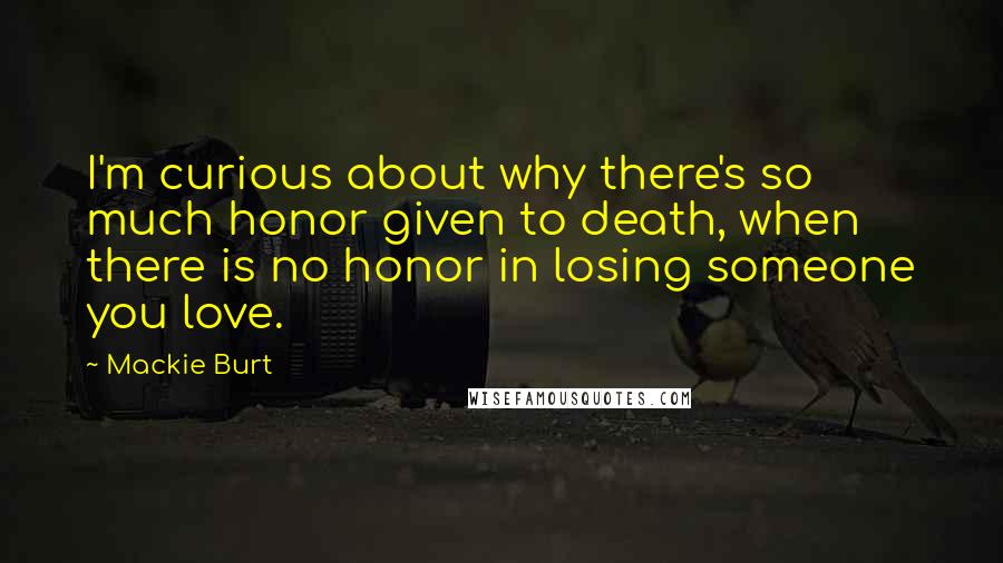 Mackie Burt Quotes: I'm curious about why there's so much honor given to death, when there is no honor in losing someone you love.