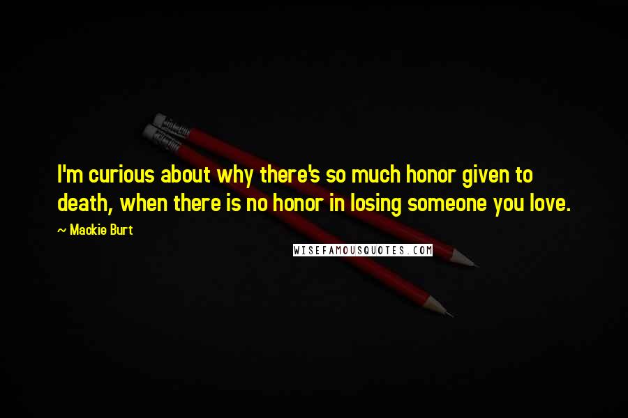 Mackie Burt Quotes: I'm curious about why there's so much honor given to death, when there is no honor in losing someone you love.