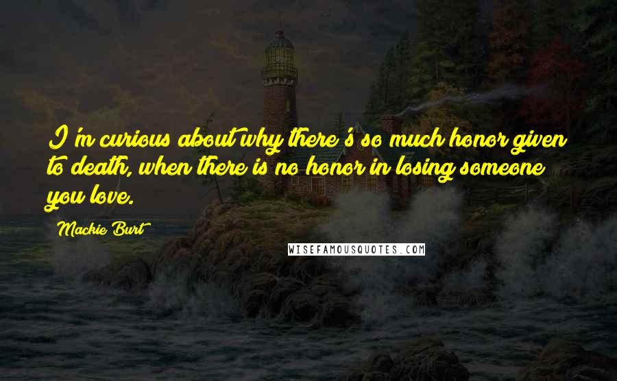 Mackie Burt Quotes: I'm curious about why there's so much honor given to death, when there is no honor in losing someone you love.