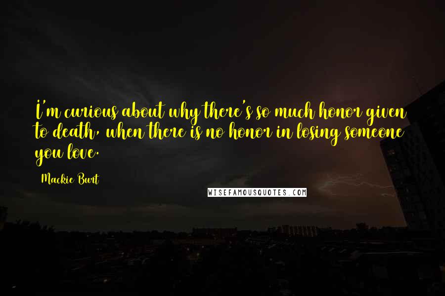 Mackie Burt Quotes: I'm curious about why there's so much honor given to death, when there is no honor in losing someone you love.