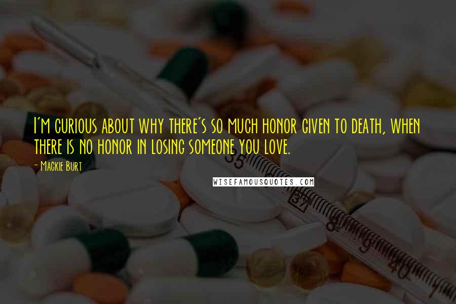 Mackie Burt Quotes: I'm curious about why there's so much honor given to death, when there is no honor in losing someone you love.