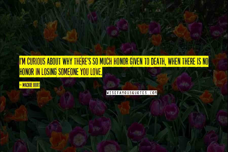 Mackie Burt Quotes: I'm curious about why there's so much honor given to death, when there is no honor in losing someone you love.