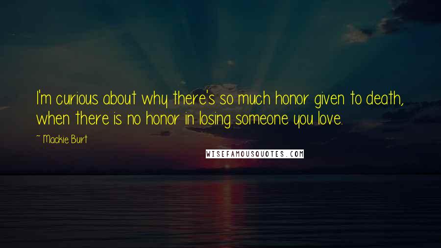 Mackie Burt Quotes: I'm curious about why there's so much honor given to death, when there is no honor in losing someone you love.