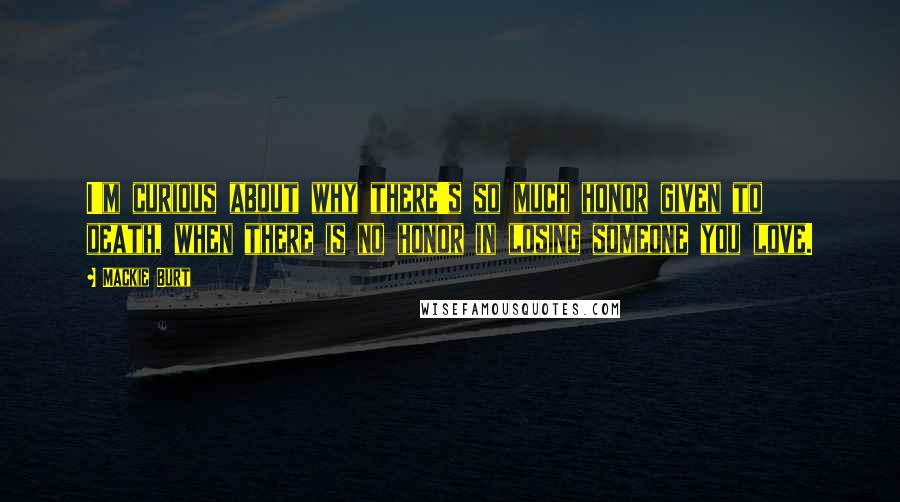 Mackie Burt Quotes: I'm curious about why there's so much honor given to death, when there is no honor in losing someone you love.