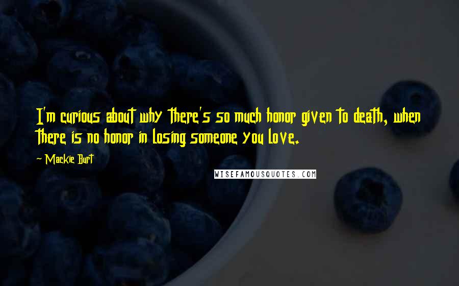 Mackie Burt Quotes: I'm curious about why there's so much honor given to death, when there is no honor in losing someone you love.