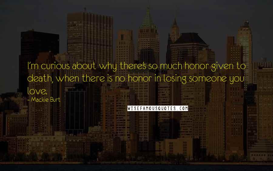 Mackie Burt Quotes: I'm curious about why there's so much honor given to death, when there is no honor in losing someone you love.