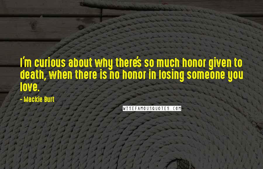 Mackie Burt Quotes: I'm curious about why there's so much honor given to death, when there is no honor in losing someone you love.