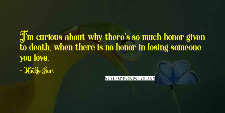 Mackie Burt Quotes: I'm curious about why there's so much honor given to death, when there is no honor in losing someone you love.