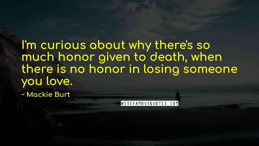 Mackie Burt Quotes: I'm curious about why there's so much honor given to death, when there is no honor in losing someone you love.