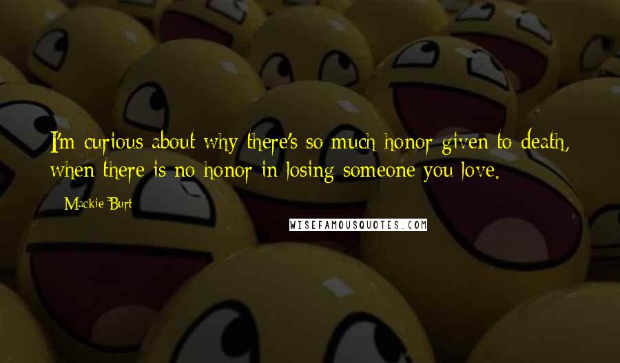 Mackie Burt Quotes: I'm curious about why there's so much honor given to death, when there is no honor in losing someone you love.