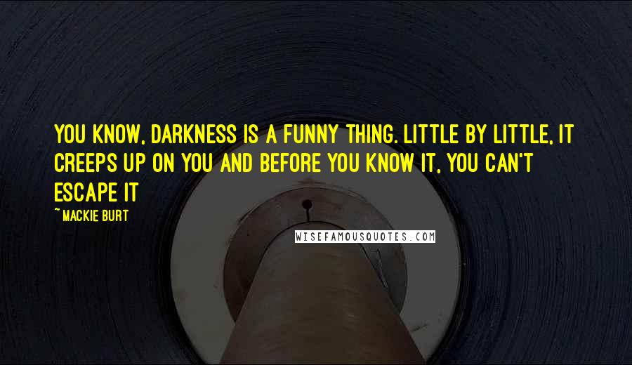 Mackie Burt Quotes: You know, darkness is a funny thing. Little by little, it creeps up on you and before you know it, you can't escape it