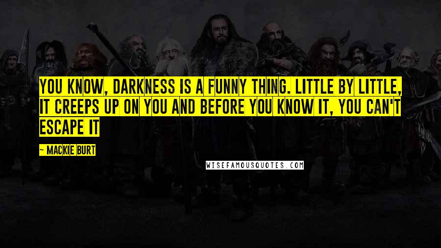 Mackie Burt Quotes: You know, darkness is a funny thing. Little by little, it creeps up on you and before you know it, you can't escape it