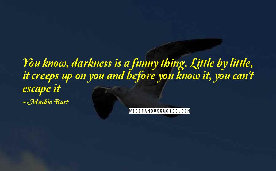 Mackie Burt Quotes: You know, darkness is a funny thing. Little by little, it creeps up on you and before you know it, you can't escape it