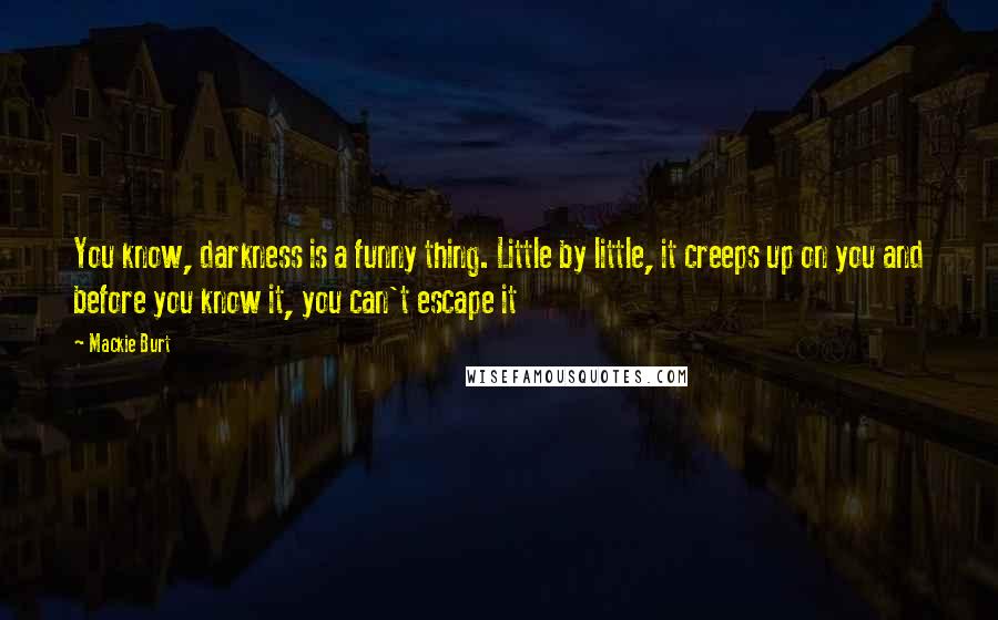 Mackie Burt Quotes: You know, darkness is a funny thing. Little by little, it creeps up on you and before you know it, you can't escape it