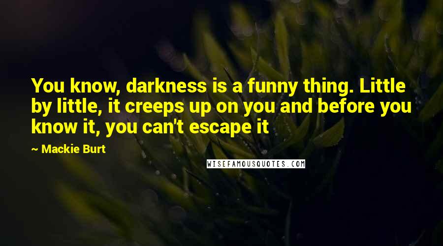 Mackie Burt Quotes: You know, darkness is a funny thing. Little by little, it creeps up on you and before you know it, you can't escape it