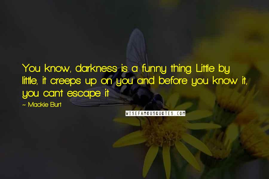 Mackie Burt Quotes: You know, darkness is a funny thing. Little by little, it creeps up on you and before you know it, you can't escape it