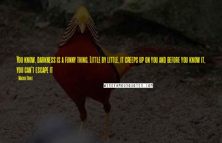 Mackie Burt Quotes: You know, darkness is a funny thing. Little by little, it creeps up on you and before you know it, you can't escape it