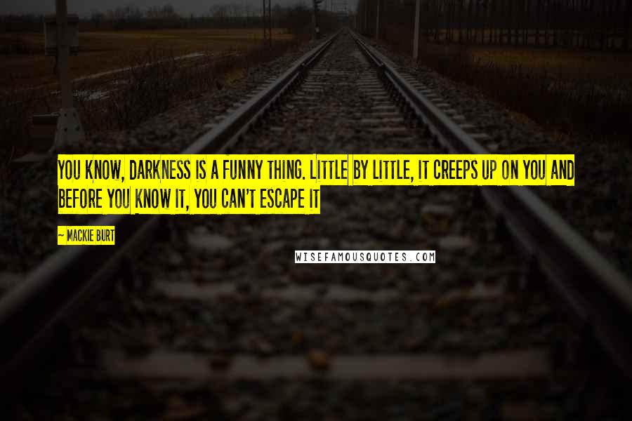 Mackie Burt Quotes: You know, darkness is a funny thing. Little by little, it creeps up on you and before you know it, you can't escape it