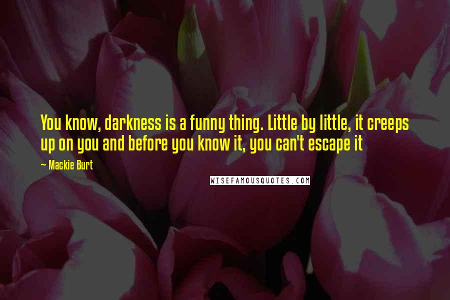 Mackie Burt Quotes: You know, darkness is a funny thing. Little by little, it creeps up on you and before you know it, you can't escape it