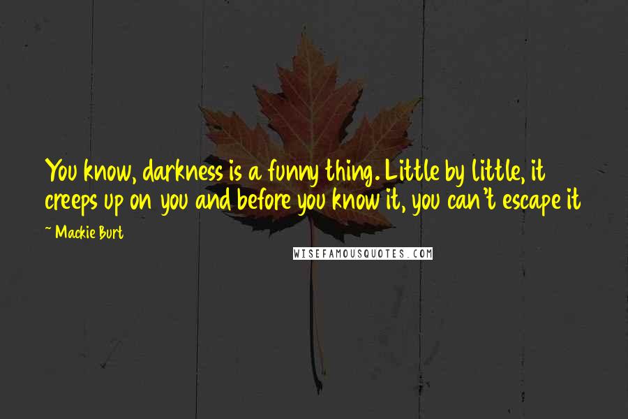 Mackie Burt Quotes: You know, darkness is a funny thing. Little by little, it creeps up on you and before you know it, you can't escape it