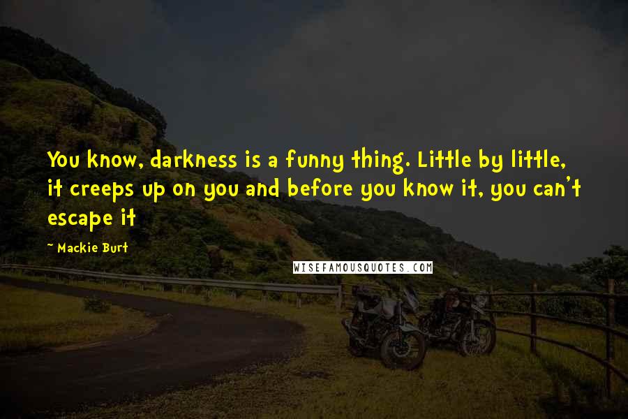 Mackie Burt Quotes: You know, darkness is a funny thing. Little by little, it creeps up on you and before you know it, you can't escape it