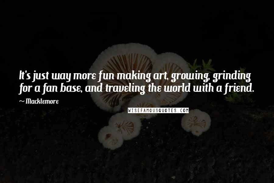 Macklemore Quotes: It's just way more fun making art, growing, grinding for a fan base, and traveling the world with a friend.