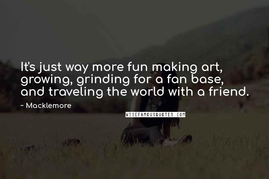 Macklemore Quotes: It's just way more fun making art, growing, grinding for a fan base, and traveling the world with a friend.