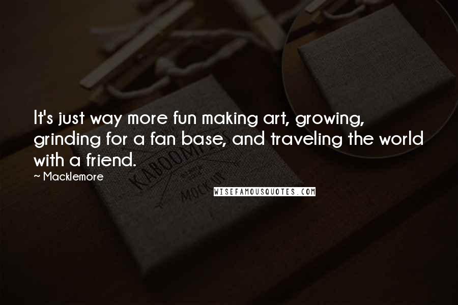 Macklemore Quotes: It's just way more fun making art, growing, grinding for a fan base, and traveling the world with a friend.