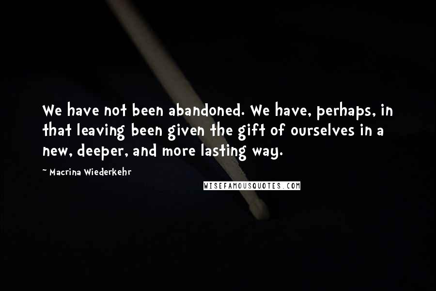 Macrina Wiederkehr Quotes: We have not been abandoned. We have, perhaps, in that leaving been given the gift of ourselves in a new, deeper, and more lasting way.