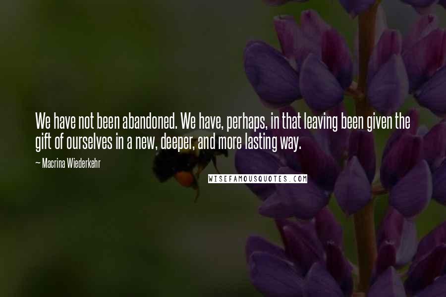 Macrina Wiederkehr Quotes: We have not been abandoned. We have, perhaps, in that leaving been given the gift of ourselves in a new, deeper, and more lasting way.