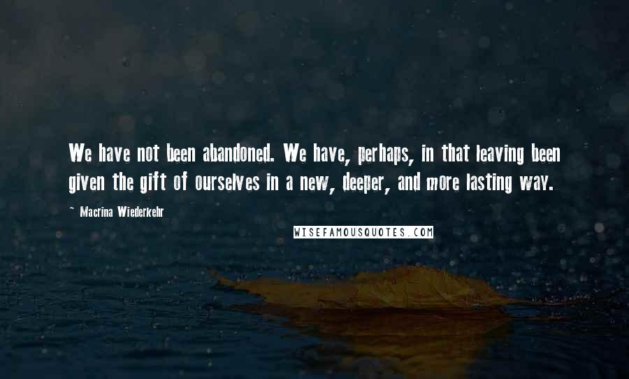 Macrina Wiederkehr Quotes: We have not been abandoned. We have, perhaps, in that leaving been given the gift of ourselves in a new, deeper, and more lasting way.