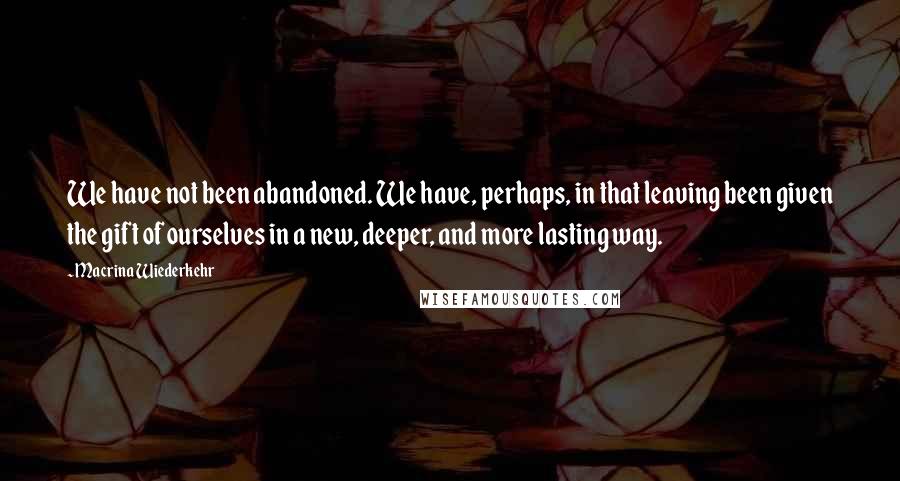 Macrina Wiederkehr Quotes: We have not been abandoned. We have, perhaps, in that leaving been given the gift of ourselves in a new, deeper, and more lasting way.