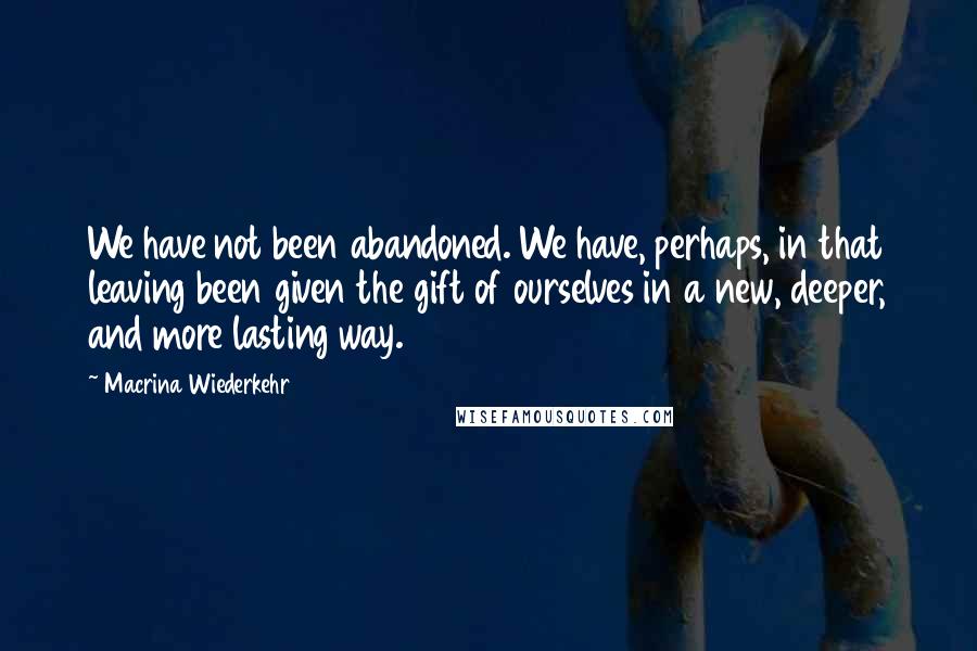 Macrina Wiederkehr Quotes: We have not been abandoned. We have, perhaps, in that leaving been given the gift of ourselves in a new, deeper, and more lasting way.