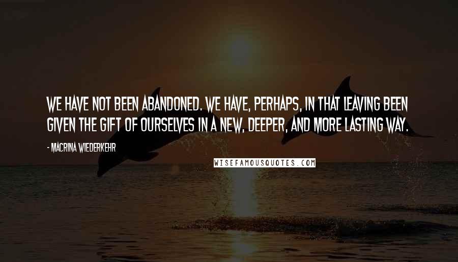 Macrina Wiederkehr Quotes: We have not been abandoned. We have, perhaps, in that leaving been given the gift of ourselves in a new, deeper, and more lasting way.