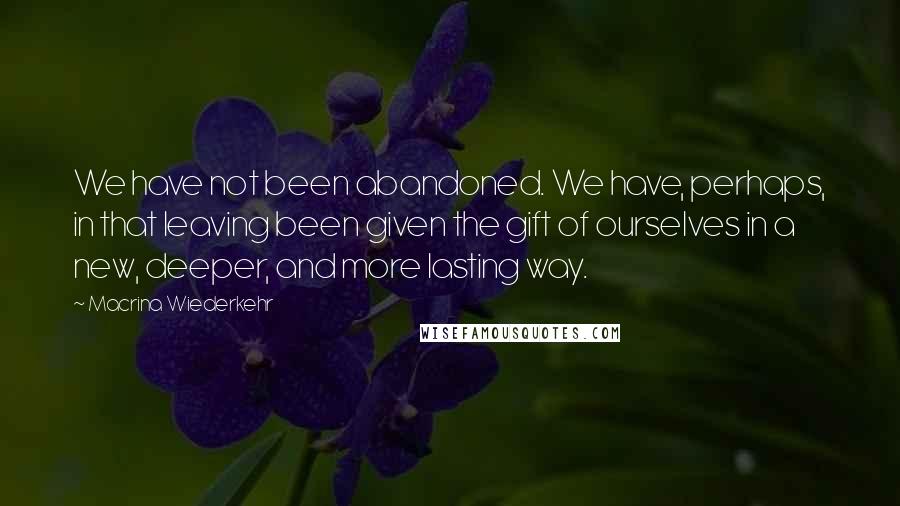 Macrina Wiederkehr Quotes: We have not been abandoned. We have, perhaps, in that leaving been given the gift of ourselves in a new, deeper, and more lasting way.