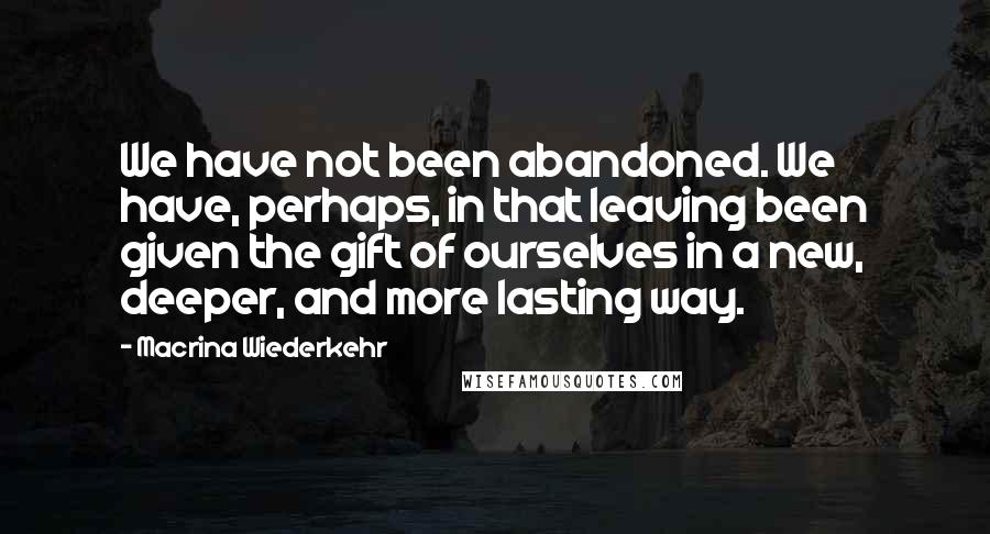 Macrina Wiederkehr Quotes: We have not been abandoned. We have, perhaps, in that leaving been given the gift of ourselves in a new, deeper, and more lasting way.