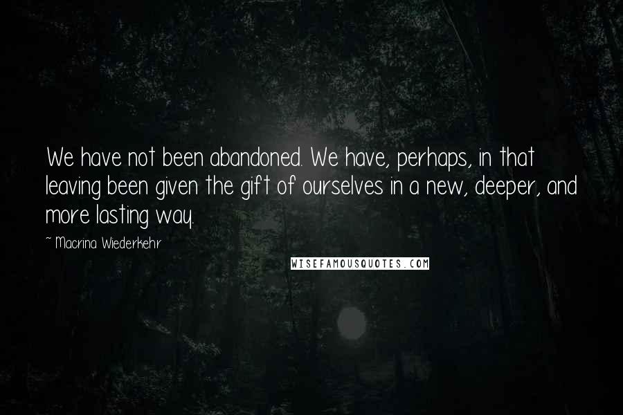 Macrina Wiederkehr Quotes: We have not been abandoned. We have, perhaps, in that leaving been given the gift of ourselves in a new, deeper, and more lasting way.