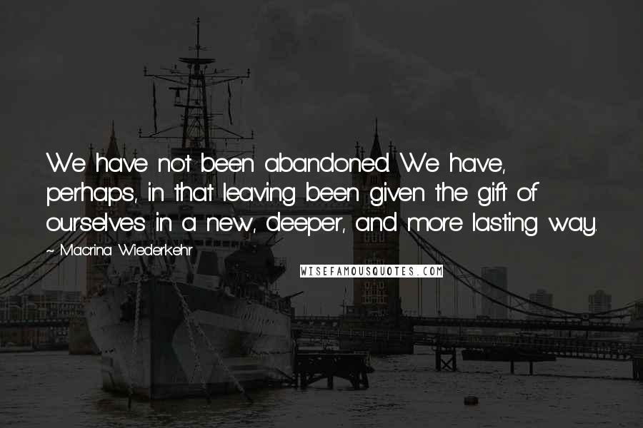 Macrina Wiederkehr Quotes: We have not been abandoned. We have, perhaps, in that leaving been given the gift of ourselves in a new, deeper, and more lasting way.