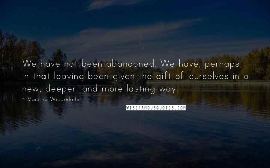 Macrina Wiederkehr Quotes: We have not been abandoned. We have, perhaps, in that leaving been given the gift of ourselves in a new, deeper, and more lasting way.