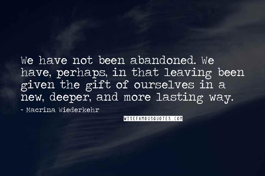 Macrina Wiederkehr Quotes: We have not been abandoned. We have, perhaps, in that leaving been given the gift of ourselves in a new, deeper, and more lasting way.