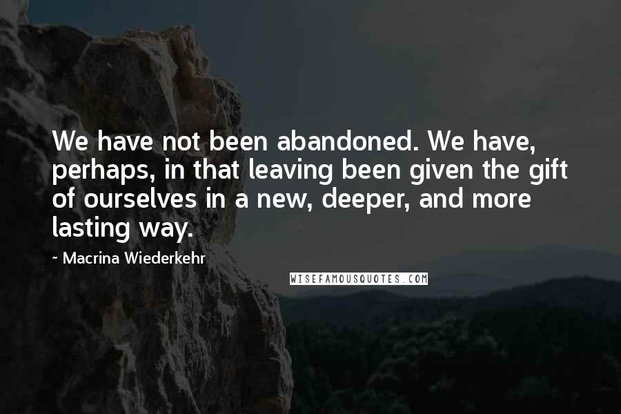 Macrina Wiederkehr Quotes: We have not been abandoned. We have, perhaps, in that leaving been given the gift of ourselves in a new, deeper, and more lasting way.